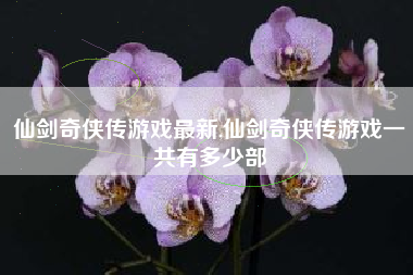 仙剑奇侠传游戏最新,仙剑奇侠传游戏一共有多少部