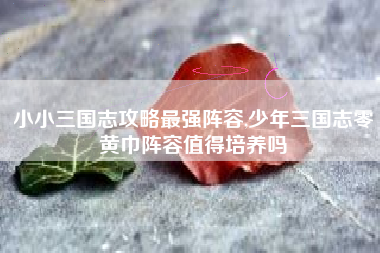 小小三国志攻略最强阵容,少年三国志零黄巾阵容值得培养吗