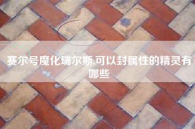 赛尔号魔化瑞尔斯,可以封属性的精灵有哪些