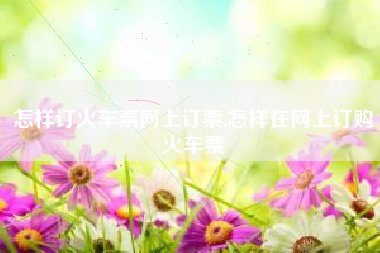 怎样订火车票网上订票,怎样在网上订购火车票