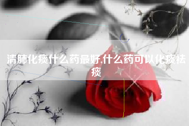 清肺化痰什么药最好,什么药可以化痰祛痰