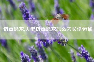 仿真恐龙,大型仿真恐龙怎么去长途运输