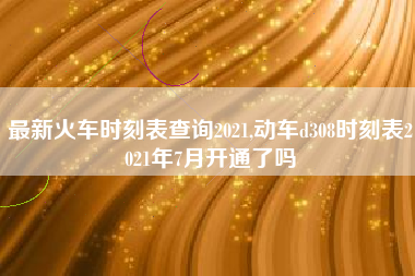 最新火车时刻表查询2021,动车d308时刻表2021年7月开通了吗