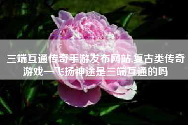 三端互通传奇手游发布网站,复古类传奇游戏—飞扬神途是三端互通的吗