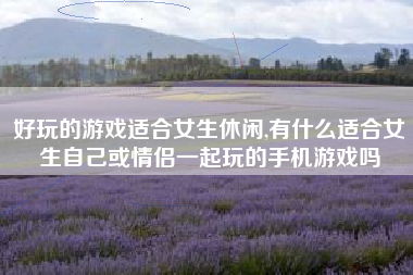 好玩的游戏适合女生休闲,有什么适合女生自己或情侣一起玩的手机游戏吗