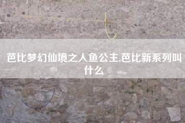 芭比梦幻仙境之人鱼公主,芭比新系列叫什么