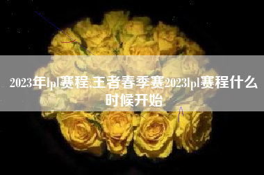 2023年lpl赛程,王者春季赛2023lpl赛程什么时候开始