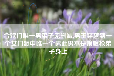 合欢门唯一男弟子无删减,男主穿越到一个女门派中唯一个男此男本是娘娘枪弟子身上