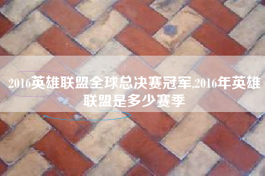 2016英雄联盟全球总决赛冠军,2016年英雄联盟是多少赛季