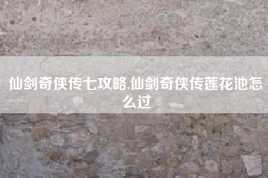 仙剑奇侠传七攻略,仙剑奇侠传莲花池怎么过