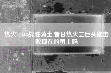 热火87113战胜骑士,昔日热火三巨头能击败现在的勇士吗