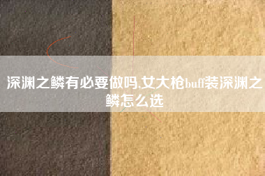 深渊之鳞有必要做吗,女大枪buff装深渊之鳞怎么选