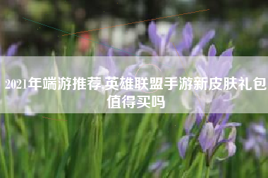 2021年端游推荐,英雄联盟手游新皮肤礼包值得买吗