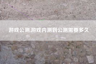 游戏公测,游戏内测到公测需要多久