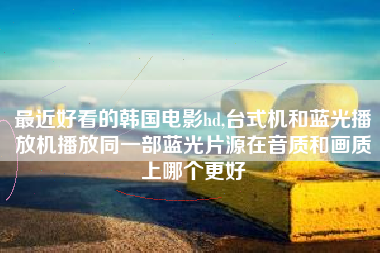 最近好看的韩国电影hd,台式机和蓝光播放机播放同一部蓝光片源在音质和画质上哪个更好