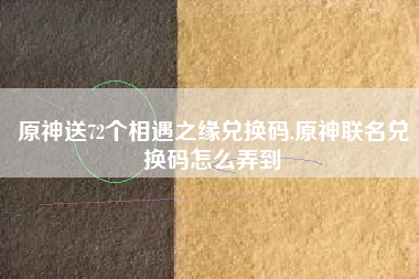 原神送72个相遇之缘兑换码,原神联名兑换码怎么弄到