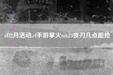 cf12月活动,cf手游掌火mk23夜刃几点能抢