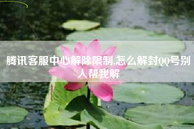 腾讯客服中心解除限制,怎么解封QQ号别人帮我解