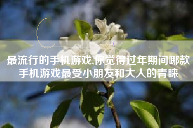 最流行的手机游戏,你觉得过年期间哪款手机游戏最受小朋友和大人的青睐