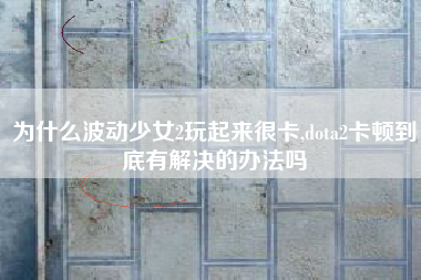 为什么波动少女2玩起来很卡,dota2卡顿到底有解决的办法吗
