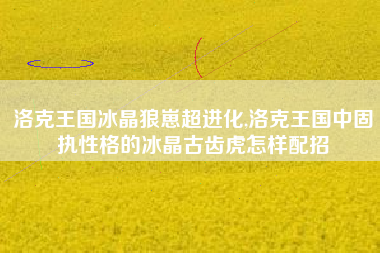 洛克王国冰晶狼崽超进化,洛克王国中固执性格的冰晶古齿虎怎样配招