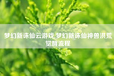 梦幻新诛仙云游戏,梦幻新诛仙神兽洪荒觉醒流程