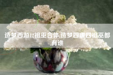 造梦西游12祖巫合体,造梦四虚四祖巫都有谁