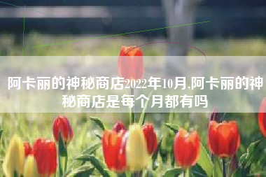 阿卡丽的神秘商店2022年10月,阿卡丽的神秘商店是每个月都有吗