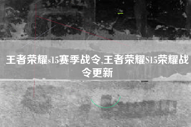 王者荣耀s15赛季战令,王者荣耀S15荣耀战令更新