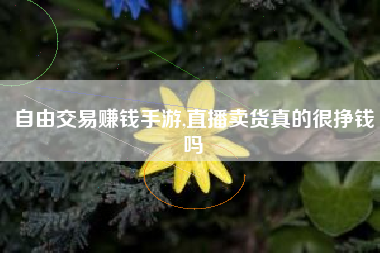 自由交易赚钱手游,直播卖货真的很挣钱吗