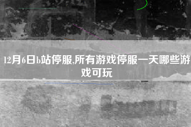 12月6日b站停服,所有游戏停服一天哪些游戏可玩