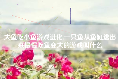 大鱼吃小鱼游戏进化,一只鱼从鱼缸逃出来慢慢吃鱼变大的游戏叫什么