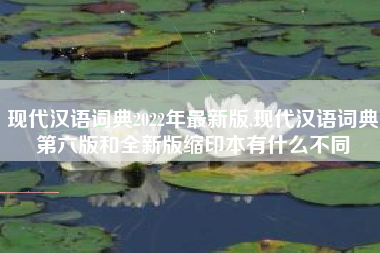现代汉语词典2022年最新版,现代汉语词典第六版和全新版缩印本有什么不同