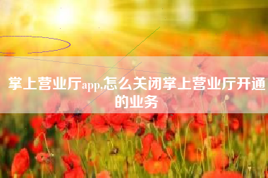 掌上营业厅app,怎么关闭掌上营业厅开通的业务