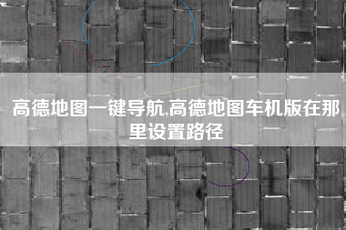 高德地图一键导航,高德地图车机版在那里设置路径