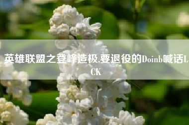 英雄联盟之登峰造极,要退役的Doinb喊话LCK