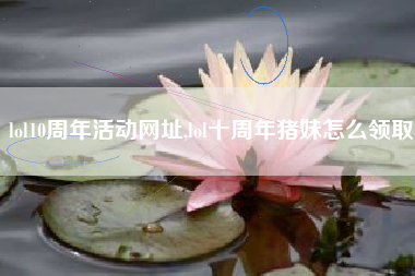 lol10周年活动网址,lol十周年猪妹怎么领取