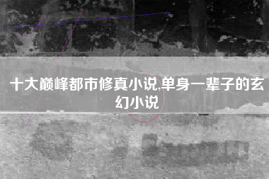 十大巅峰都市修真小说,单身一辈子的玄幻小说