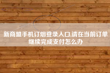 新商盟手机订烟登录入口,请在当前订单继续完成支付怎么办