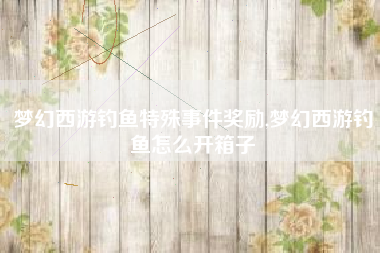 梦幻西游钓鱼特殊事件奖励,梦幻西游钓鱼怎么开箱子