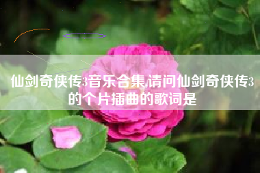 仙剑奇侠传3音乐合集,请问仙剑奇侠传3的个片插曲的歌词是