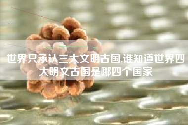 世界只承认三大文明古国,谁知道世界四大明文古国是哪四个国家