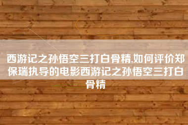 西游记之孙悟空三打白骨精,如何评价郑保瑞执导的电影西游记之孙悟空三打白骨精