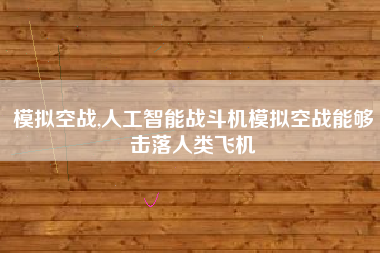 模拟空战,人工智能战斗机模拟空战能够击落人类飞机