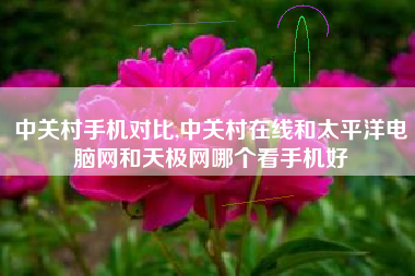 中关村手机对比,中关村在线和太平洋电脑网和天极网哪个看手机好