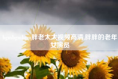 bgmbgmbgm胖老太太视频高清,胖胖的老年女演员