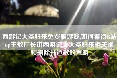 西游记大圣归来免费版游戏,如何看待B站up主敖厂长讲西游记之大圣归来相关视频删除并道歉的声明