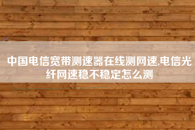 中国电信宽带测速器在线测网速,电信光纤网速稳不稳定怎么测
