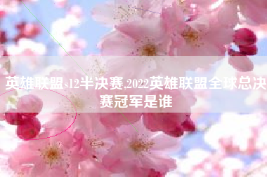 英雄联盟s12半决赛,2022英雄联盟全球总决赛冠军是谁