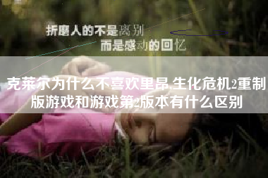 克莱尔为什么不喜欢里昂,生化危机2重制版游戏和游戏第2版本有什么区别